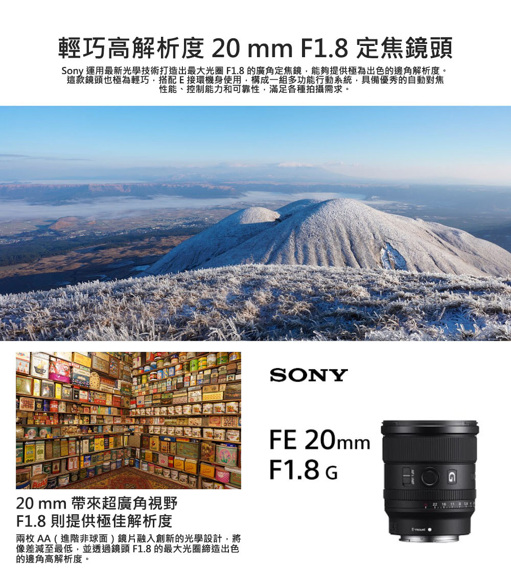 輕巧高解析度 20 mm F1.8定焦鏡頭Sony 運用最新光學技術打造出最大光圈 F1.8 的廣角定焦鏡,能夠提供極為出色的邊角解析度。這款鏡頭也極為輕巧,搭配接環機身使用,構成一組多功能行動系統,具備優秀的自動對焦性能、控制能力和可靠性,滿足各種拍攝需求。20mm 帶來超廣角視野F1.8 則提供極佳解析度兩枚AA(進階非球面鏡片融入創新的光學設計,將像差減至最低,並透過鏡頭F1.8的最大光圈締造出色的邊角高解析度。SONYFE 20mmF1.8 EG