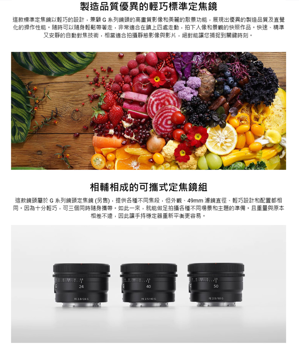 製造品質優異的輕巧標準定焦鏡這款標準定焦鏡以輕巧的設計,兼顧G系列鏡頭的高畫質影像和美麗的散景功能,展現出優異的製造品質及直覺化的操作性能。隨時可以隨身輕鬆帶著走,非常適合在鎮上四處走動,拍下人像和景觀的快照作品。快速精準又安靜的自動對焦技術,相當適合拍攝靜態影像與影片,絕對能讓您捕捉到關鍵時刻。相輔相成的可攜式定焦鏡組這款鏡頭屬於G系列鏡頭定焦鏡(另售),提供各種不同焦段,但外觀、49mm 濾鏡直徑、輕巧設計和配置都相同。因為十分輕巧,可三個同時隨身攜帶。如此一來,就能做足拍攝各種不同場景和主題的準備。且重量與原本相差不遠,因此讓手持穩定器重新平衡更容易。244050FE2.8/24 GFE 2.5/40 GFE 2.5/50 G