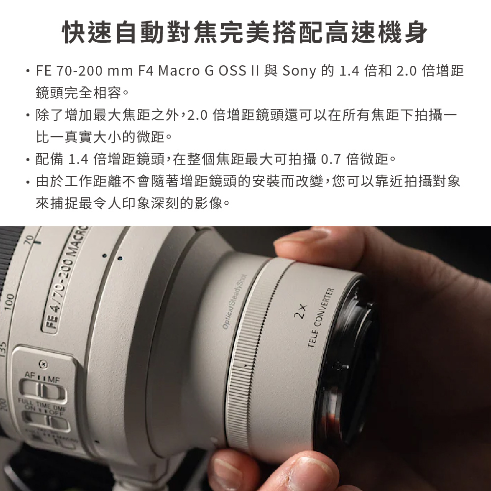 135100FULL TIME ON 快速自動對焦完美搭配高速機身FE 70-200 mm F4 Macro G OSS II 與 Sony 的1.4倍和2.0 倍增距鏡頭完全相容。除了增加最大焦距之外,2.0倍增距鏡頭還可以在所有焦距下拍攝一比一真實大小的微距。配備 1.4 倍增距鏡頭,在整個焦距最大可拍攝 0.7 倍微距。由於工作距離不會隨著增距鏡頭的安裝而改變,您可以靠近拍攝對象來捕捉最令人印象深刻的影像。7/0-200 MACRCOptical SteadyShotTELE CONVERTER