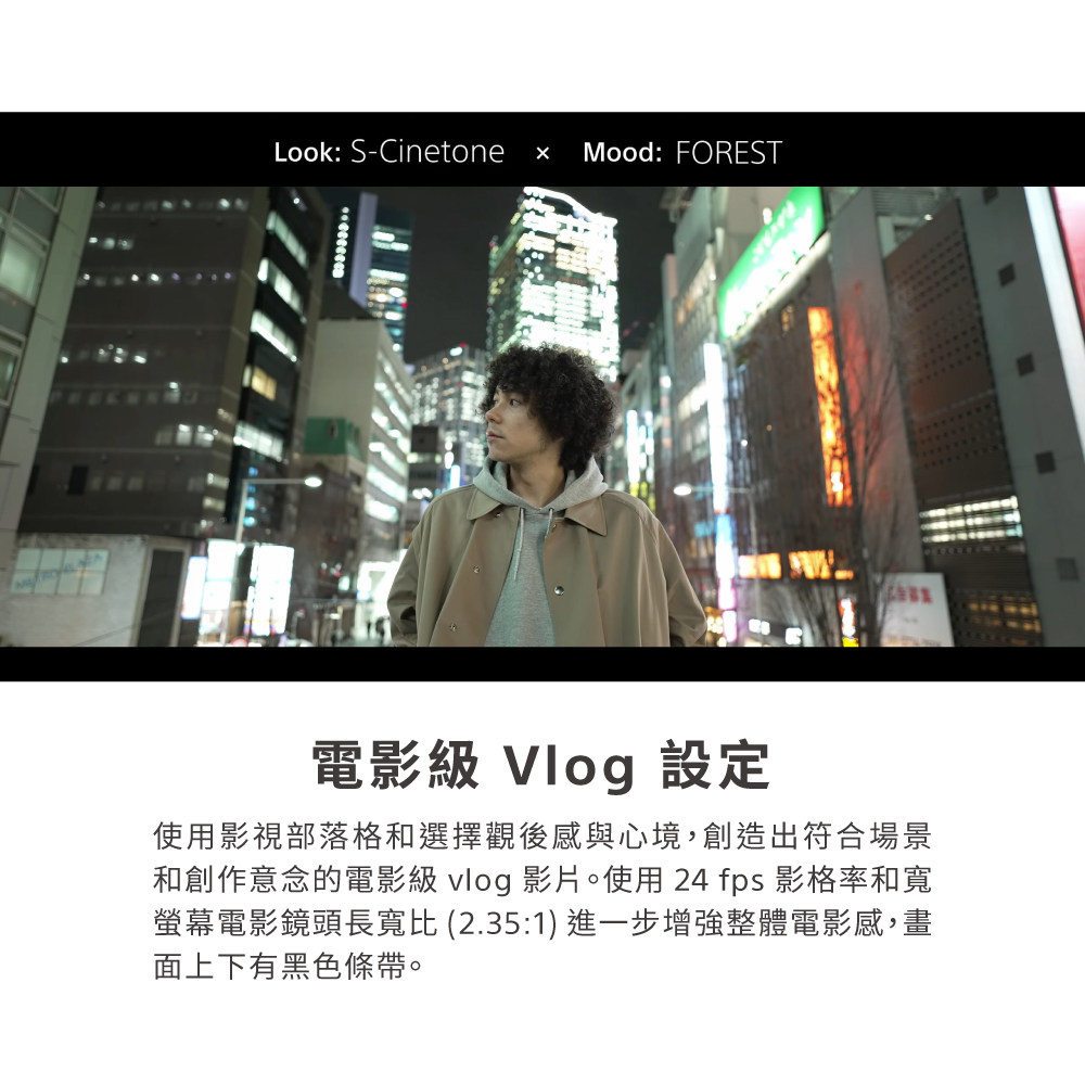 Look: S-CinetoneMood: FOREST電影級 Vlog 設定使用影視部落格和選擇觀後感與心境,創造出符合場景和創作意念的電影級 vlog 影片。使用24 fps 影格率和寬螢幕電影鏡頭長寬比 (2.35:1) 進一步增強整體電影感,畫面上下有黑色條帶。