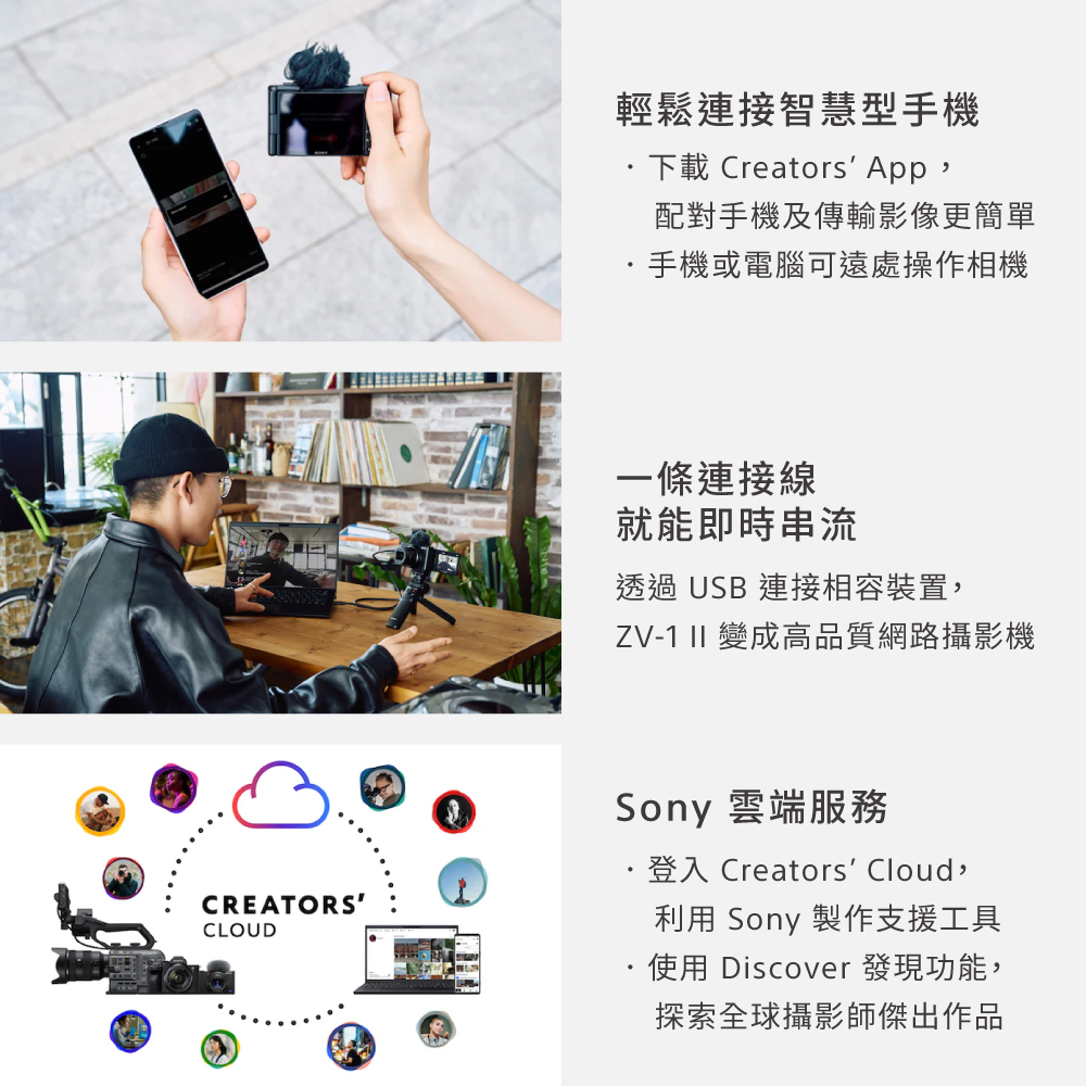 輕鬆連接智慧型手機下載 Creators App,配對手機及傳輸影像更簡單手機或電腦可遠處操作相機一條連接線就能即時串流透過USB 連接相容裝置,ZV-1 II 變成高品質網路攝影機CREATORSCLOUDSony 雲端·登入 Creators Cloud,利用 Sony 製作支援工具使用 Discover 發現功能,探索全球攝影師傑出作品