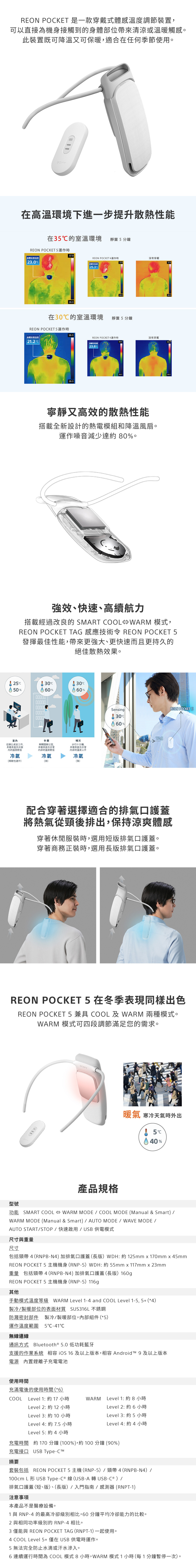 REON POKET 是一款穿戴式體感調節裝置可以直接為機身接觸到的身體部位帶來清涼或溫暖觸感此裝置既可降溫又可保暖適合在任何季節使用。SONYSONY在高溫環境下進一步提升散熱性能在3的室溫環境靜置分鐘REON POKET身體23.0REON POKET4運作時沒有穿戴37.937.9身體2.328.028.0在30℃的室溫環境靜置5 分鐘REON POKET5運作時身體表面21.2℃38.028.0REON POKET4運作時沒有穿戴38.038.0|身體表面溫度23.8C寧靜又高效的散熱性能搭載全新設計的熱電模組和降溫風扇。運作噪音減少達 80%。28.0強效、快速、高續航力搭載經過改良的 SMART COOL WARM 模式,REON POCKET TAG 感應技術令 REON POCKET 5發揮最佳性能,帶來更強大、更快速而且更持久的絕佳散熱效果。25C30CC50%60%60%00000000在辦公桌前工作,身體表面的溫度冷氣性運作多辦公室,身體表面及內部的溫度較低晴天步行十分鐘。身體表面及內部的溫度上升冷氣)冷氣(強)SensingREON POCKET 560%TAG配合穿著選擇適合的排氣口護蓋將熱氣從頸後排出,保持涼爽體感穿著休閒服裝時,選用短版排氣口護蓋。穿著商務正裝時,選用長版排氣口護蓋。REON POCKET 5 在冬季表現同樣出色REON POCKET 5 兼具 COOL 及 WARM 兩種模式。WARM 模式可四段調節滿足您的需求。產品規格暖氣 寒冷天氣時外出5C40%型號功能 SMART COOL  WARM MODE  COOL MODE (Manual & Smart) WARM MODE (Manual & Smart)  AUTO MODE WAVE MODE /AUTO START/STOP/快速啟用/USB供電模式尺寸與重量尺寸包括頸帶 4(RNPBN4) 加排氣口護蓋(長版)WDH: 約 125mm x 170mm x 45mmREON POCKET 5 主機機身(RNP-5)WDH: 約 55mm x 117mm x 23mm重量 包括頸帶 4(RNPB-N4) 加排氣口護蓋(長版)160gREON POCKET 5 主機機身(RNP-5)116g其他手動模式溫度等級 WARM Level 1-4 and COOL Level 1-5,5+ (*4)製冷/製暖部位的表面材質 SUS316L不銹鋼防濺密封部件 製冷/製暖部位,內部組件 (*5)運作溫度範圍5C-41C無線連線通訊方式 Bluetooth® 5.0 低功耗藍牙支援的作業系統 相容  16及以上版本,相容 Android  9 及以上版本電源 內置鋰離子充電電池使用時間充滿電後的使用時間 (*6)COOLLevel 1: 約 17 小時Level 2: 約 12 小時Level 3: 約 10 小時WARM Level 1: 約 8 小時Level 2: 約 6 小時Level 3: 約 5 小時Level 4: 約 7.5 小時Level 5: 約4 小時Level 4: 約4小時充電時間 約 170分鐘(100%),約100分鐘(90%)充電接口 USB Type-摘要套裝包括 REON POCKET 5 主機(RP-5)/頸帶4(RNPB-N4)/100cm L形 USB Type-C ® 線(USB-A 轉 USB-C ® ) /排氣口護蓋(短、版)、(長版)/入門指南/感測器(RNPT-1)注意事項本產品不是醫療設備。1 與 RNP-4 的最高冷卻級別相比,60分鐘平均冷卻能力的比較。2 與相同功率級別的RNP-4相比。3 僅能與 REON POCKET TAG(RNPT-1)一起使用。4 COOL Level5+僅在USB供電時運作。5 無法完全防止水滴或汗水滲入。6連續運行時間為 COOL 模式 8小時,WARM 模式1小時(每1分鐘暫停一次)。